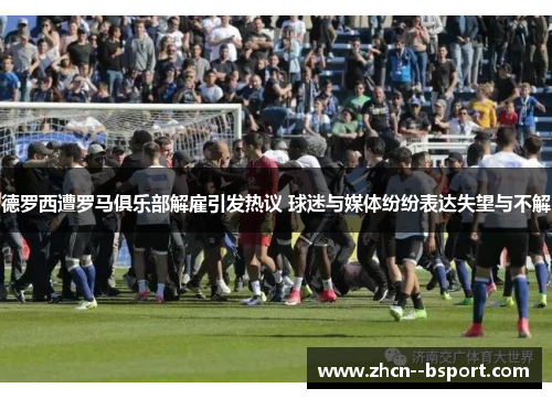 德罗西遭罗马俱乐部解雇引发热议 球迷与媒体纷纷表达失望与不解