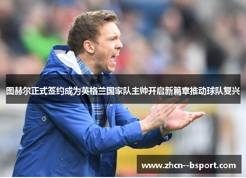 图赫尔正式签约成为英格兰国家队主帅开启新篇章推动球队复兴